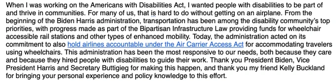 When I was working on the Americans with Disabilities Act, I wanted people with disabilities to be part of and thrive in communities. For many of us, that is hard to do without getting on an airplane. From the beginning of the Biden Harris administration, transportation has been among the disability community’s top priorities, with progress made as part of the Bipartisan Infrastructure Law providing funds for wheelchair accessible rail stations and other types of enhanced mobility. Today, the administration acted on its commitment to also hold airlines accountable under the Air Carrier Access Act for accommodating travelers using wheelchairs. This administration has been the most responsive to our needs, both because they care and because they hired people with disabilities to guide their work. Thank you President Biden, Vice President Harris and Secretary Buttigieg for making this happen, and thank you my friend Kelly Buckland for bringing your personal experience and policy knowledge