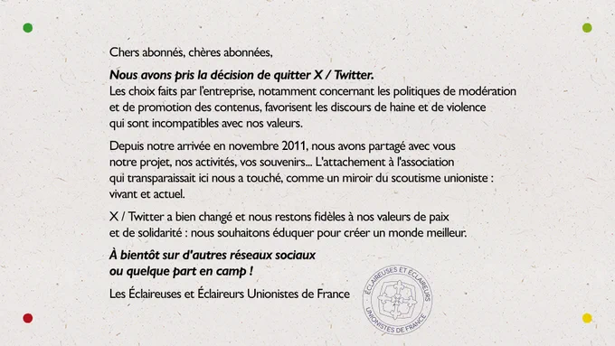 Chers abonnés, chères abonnées,
Nous avons pris la décision de quitter X / Twitter. Les choix faits par l’entreprise, notamment concernant les politiques de modération et de promotion des contenus, favorisent les discours de haine et de violence qui sont incompatibles avec nos valeurs.
Depuis notre arrivée en novembre 2011, nous avons partagé avec vous notre projet, nos activités, vos souvenirs... L'attachement à l'association qui transparaissait ici nous a touché, comme un miroir du scoutisme unioniste : vivant et actuel.
X / Twitter a bien changé et nous restons fidèles à nos valeurs de paix et de solidarité : nous souhaitons éduquer pour créer un monde meilleur.
À bientôt sur d'autres réseaux sociaux ou quelque part en camp !
Les Éclaireuses et Éclaireurs Unionistes de France