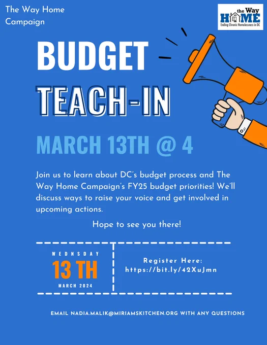 Flier for The Way Home Campaign's Budget teach-in on March 13, 2024, at 4pm. Join us to learn about DC's budget process and The Way Home Campaign's FY25 budget priorities! We'll discuss ways to raise your voice and get involved in upcoming actions. Email nadia.malik@miriamskitchen.org with any questions.