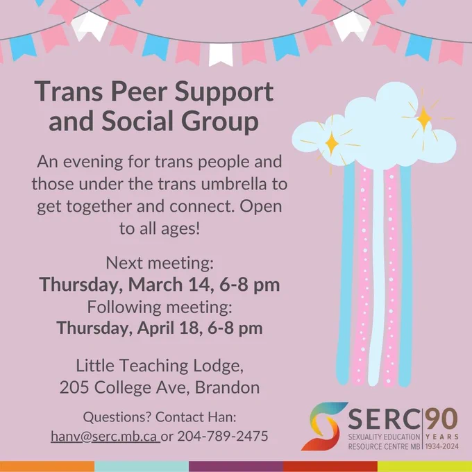 Grey text over a pink background with pink and blue rainbow accents. 

Trans Peer Support and Social Group

An evening for trans people and those under the trans umbrella to get together and connect. Open to all ages! 

Next meeting: 
Thursday, March 14, 6-8 pm 
Following meeting: 
Thursday, April 18 6-8 pm

Little Teaching Lodge, 205 College Ave, Brandon MB

Questions? Contact Han: hanv@serc.mb.ca or 204-789-2475 

SERC Logo- 90 years, 1934-2024