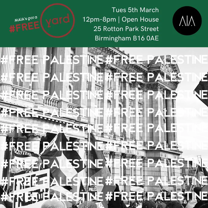 The background is a black and white photo taken from a Free Palestine protest, with Palestinian flags in the air in front of the Birmingham council building. Overlaid in white text are the words #FREE PALESTINE. At the top is a green bar with the following text: 

MAIA’s got a Free Yard. Tuesday 5th March. 12pm - 8pm. Open House. 25 Rotton Park st, Birmingham, B160AE