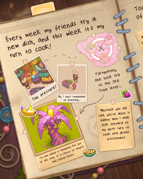 
Within the journal, Winstock has written "Every week my friends try a new dish, and this week it's my turn to cook! The pressure!  Ah, I must remember to breathe!  Fortunately, one quick trip to the Skill Tree later, I'm now pulling a Glownana Pie out of the oven to a chorus of cheers and smiling faces! Winstock you old rascal, you've done it again! Now I shall look forward to my next turn to cook with great excitement."

Throughout the page are images of Winstock at work in his kitchen, as well as a picture of a Glownana tree from which Winstock gets his prized ingredients. All around the page are stickers of Glownanas, a Beet, and a Baked Sliced Glownana. Looks delish!