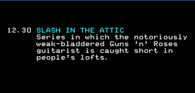 12:30 SLASH IN THE ATTIC
Series in which the notoriously weak-bladdered Guns 'n' Roses guitarist is caught short in people's lofts.