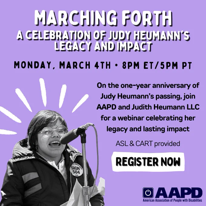 A purple graphic with black and white text that reads “Marching Forth: A celebration of Judy Heumann’s legacy and impact. Monday, March 4th • 8pm ET / 5pm PT. On the one-year anniversary of Judy Heumann’s passing, join AAPD and Judith Heumann LLC for a webinar celebrating her legacy and lasting impact. ASL & CART provided. Register now.” Below is AAPD’s logo. In the left corner is a black and white photo of Judy Heumann speaking into a microphone at the 504 demonstrations with white lines above emphasizing the photo.