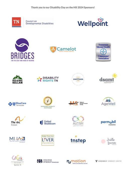 Thank you to our DDH 2024 Sponsors:
Tennessee Council on Developmental Disabilities
Wellpoint 
Bridges for the Deaf and Hard of Hearing
Camelot of TN
Tennessee Mental Health Consumers' Association
Raising Kellan
Disability Rights Tennessee
Empower Tennessee
Down Syndrome Association of Middle Tennessee
Blue Care Tennessee
Tennessee Disability Pathfinder
National Multiple Sclerosis Society
AgeWell Middle Tennessee 
The Arc Tennessee
UnitedHealthcare Community Plan
Autism Tennessee 
Permobil Foundation
Mental Health America of the MidSouth
Mid South Liver Alliance
TNSTEP
The Jiselle Lauren Foundation
GiGi’s Playhouse Nashville 
Spina Bifida Association of Georgia-Tennessee
Numotion
Vanderbilt Kennedy Center