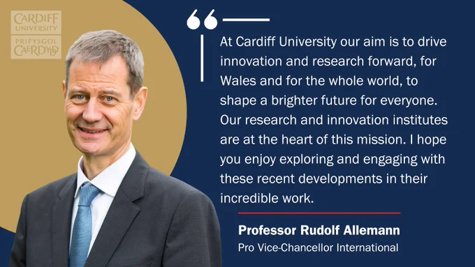 Image shows Professor Rudolf Allmann, Pro Vice-Chancellor International at Cardiff University. The quote alongside it reads: "At Cardiff University our aim is to drive innovation and research forward, for Wales and for the whole world, to shape a brighter future for everyone. Our research and innovation institutes are at the heart of this mission. I hope you enjoy exploring and engaging with these recent developments in their incredible work."