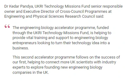 Dr Kedar Pandya, UKRI Technology Missions Fund senior responsible owner and Executive Director of Cross-Council Programmes at Engineering and Physical Sciences Research Council said:

"The engineering biology accelerator programme, funded through the UKRI Technology Missions Fund, is helping to provide vital training and support to engineering biology entrepreneurs looking to turn their technology idea into a business.

This second accelerator programme follows on the success of our first, helping to connect more UK scientists with industry experts to explore founding new engineering biology companies in the UK."