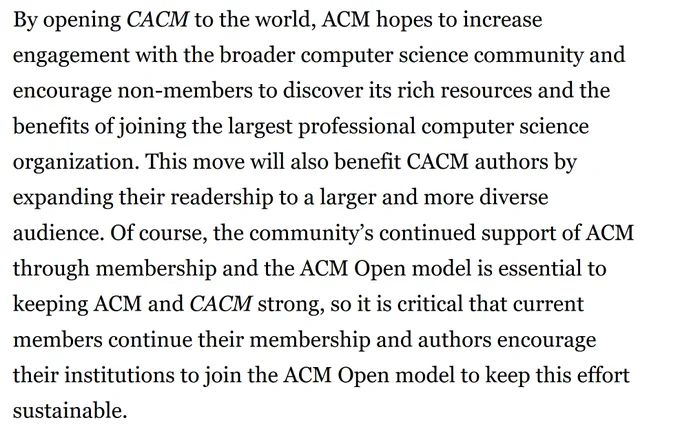 By opening CACM to the world, ACM hopes to increase engagement with the broader computer science community and encourage non-members to discover its rich resources and the benefits of joining the largest professional computer science organization. This move will also benefit CACM authors by expanding their readership to a larger and more diverse audience. Of course, the community’s continued support of ACM through membership and the ACM Open model is essential to keeping ACM and CACM strong, so it is critical that current members continue their membership and authors encourage their institutions to join the ACM Open model to keep this effort sustainable. 