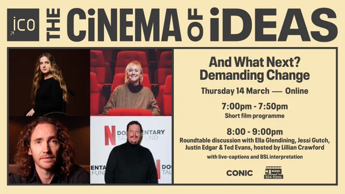 Title ICO The Cinema of Ideas. Four headshots on the left hand side showing a woman with long brown hair sat in a wheelchair, a woman with shoulder-length blond hair sat in a cinema, a man with long curly brown hair wearing a dark shirt, and a man in a black turtleneck stood in front of a board saying Netflix Documentary Talent Fund. On the right hand side, text reads: And What Next? Demanding Change. Thursday 14 March - Online. 7:00pm - 7:50pm, short film programme. 8-9pm, roundtable discussion with Ella Glendining, Jessi Gutch, Justin Edgar & Ted Evans, hosted by Lillian Crawford, with live captions and BSL interpretation.