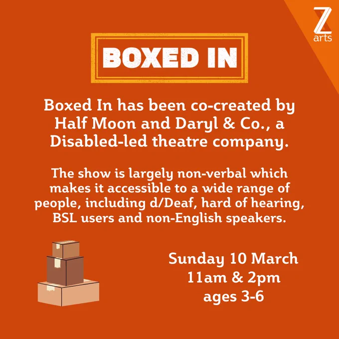 An orange background with text that reads: "Boxed In has been co-created by Half Moon and Daryl & Co., a Disabled-led theatre company. The show is largely non-verbal which makes it accessible to a wide range of people, including d/Deaf, hard of hearing, BSL users and non-English speakers. Sunday 10 March, 11am & 2pm, ages 3-6."
