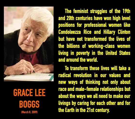 On left: Photo Grace Lee Boggs with a stern look. On right, quote by Grace: The feminist struggles of the 19th and 20th centuries have won high level positions for professional women like Condoleezza Rice and Hillary Clinton but have not transformed the lives of the billions of working-class women living in poverty in the United States and around the world.
      To transform these lives will take a radical revolution in our values and new ways of thinking not only about race and male-female relationships but about the ways we all need to make our livings by caring for each other and for the Earth in the 21st century.
