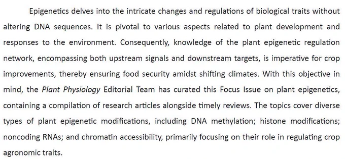 Epigene􀆟cs delves into the intricate changes and regula􀆟ons of biological traits without altering DNA sequences. It is pivotal to various aspects related to plant development and responses to the environment. Consequently, knowledge of the plant epigene􀆟c regula􀆟on network, encompassing both upstream signals and downstream targets, is impera􀆟ve for crop improvements, thereby ensuring food security amidst shi􀅌ing climates. With this objec􀆟ve in mind, the Plant Physiology Editorial Team has curated this Focus Issue on plant epigene􀆟cs, containing a compila􀆟on of research ar􀆟cles alongside 􀆟mely reviews. The topics cover diverse types of plant epigene􀆟c modifica􀆟ons, including DNA methyla􀆟on; histone modifica􀆟ons; noncoding RNAs; and chroma􀆟n accessibility, primarily focusing on their role in regula􀆟ng crop agronomic traits.