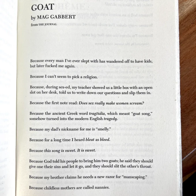 Goat
Mag Gabbert

Because every man I've ever slept with has wandered off to have kids, but later fucked me again.

Because I can't seem to pick a religion.

Because, during sex-ed, my teacher showed us a little box with an open slot on her desk, told us to write down our questions and slip them in.

Because the first note read: Does sex really make women scream?

Because the ancient Greek word tragõidia, which meant "goat song," somehow turned into the modern English tragedy.

Because my dad's nickname for me is "smelly."
Because for a long time I heard bleat as bleed.

Because this song is sweet. It is sweet.

Because God told his people to bring him two goats; he said they should give one their sins and let it go, and they should slit the other's throat.

Because my brother claims he needs a new razor for "manscaping."

Because childless mothers are called nannies.