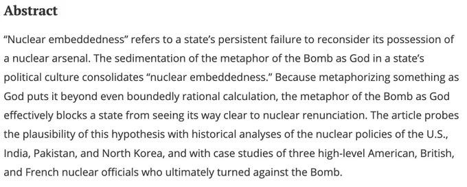 “Nuclear embeddedness” refers to a state’s persistent failure to reconsider its possession of a nuclear arsenal. The sedimentation of the metaphor of the Bomb as God in a state’s political culture consolidates “nuclear embeddedness.” Because metaphorizing something as God puts it beyond even boundedly rational calculation, the metaphor of the Bomb as God effectively blocks a state from seeing its way clear to nuclear renunciation. The article probes the plausibility of this hypothesis with historical analyses of the nuclear policies of the U.S., India, Pakistan, and North Korea, and with case studies of three high-level American, British, and French nuclear officials who ultimately turned against the Bomb.