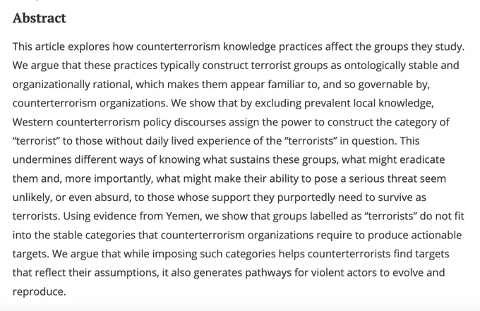 This article explores how counterterrorism knowledge practices affect the groups they study. We argue that these practices typically construct terrorist groups as ontologically stable and organizationally rational, which makes them appear familiar to, and so governable by, counterterrorism organizations. We show that by excluding prevalent local knowledge, Western counterterrorism policy discourses assign the power to construct the category of “terrorist” to those without daily lived experience of the “terrorists” in question. This undermines different ways of knowing what sustains these groups, what might eradicate them and, more importantly, what might make their ability to pose a serious threat seem unlikely, or even absurd, to those whose support they purportedly need to survive as terrorists. Using evidence from Yemen, we show that groups labelled as “terrorists” do not fit into the stable categories that counterterrorism organizations require to produce actionable targets....