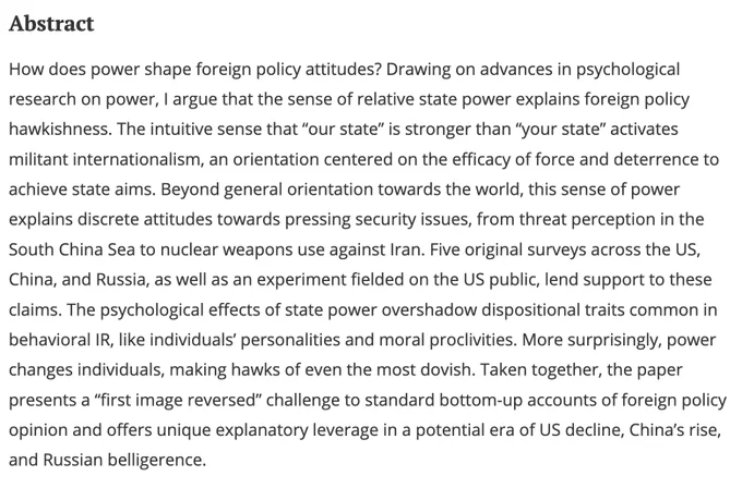How does power shape foreign policy attitudes? Drawing on advances in psychological research on power, I argue that the sense of relative state power explains foreign policy hawkishness. The intuitive sense that “our state” is stronger than “your state” activates militant internationalism, an orientation centered on the efficacy of force and deterrence to achieve state aims. Beyond general orientation towards the world, this sense of power explains discrete attitudes towards pressing security issues, from threat perception in the South China Sea to nuclear weapons use against Iran. Five original surveys across the US, China, and Russia, as well as an experiment fielded on the US public, lend support to these claims. The psychological effects of state power overshadow dispositional traits common in behavioral IR, like individuals’ personalities and moral proclivities....