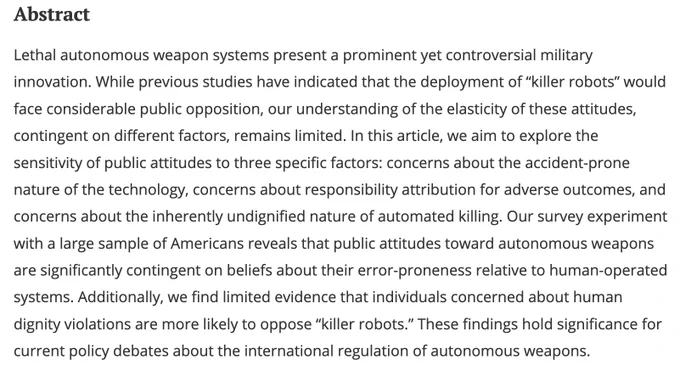 Lethal autonomous weapon systems present a prominent yet controversial military innovation. While previous studies have indicated that the deployment of “killer robots” would face considerable public opposition, our understanding of the elasticity of these attitudes, contingent on different factors, remains limited. In this article, we aim to explore the sensitivity of public attitudes to three specific factors: concerns about the accident-prone nature of the technology, concerns about responsibility attribution for adverse outcomes, and concerns about the inherently undignified nature of automated killing. Our survey experiment with a large sample of Americans reveals that public attitudes toward autonomous weapons are significantly contingent on beliefs about their error-proneness relative to human-operated systems. Additionally, we find limited evidence that individuals concerned about human dignity violations are more likely to oppose “killer robots"....