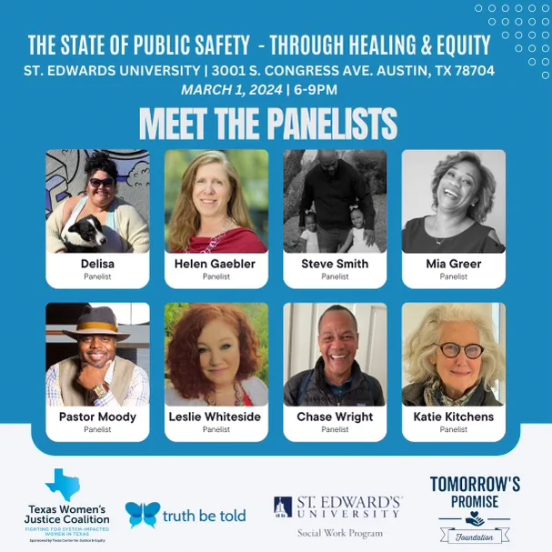 The State of Public Safety Through Healing and Equity
St Edwards university | 3001 S Congress Ave, Austin TX 78704
March 1, 2024 | 6-9pm
Meet the panelists
Panelist photos and names: Delisa, Helen Gaebler, Steve Smith, Mia Greer, Pastor Moody, Leslie Whiteside, Chase Wright, Katie Kitchens