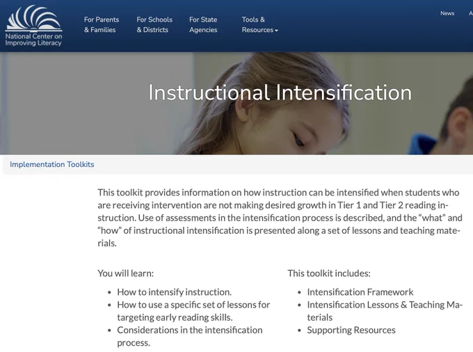 Image shows the NCIL webpage for the Instructional Intensification Toolkit. Text reads: This toolkit provides information on how instruction can be intensified when students who are receiving intervention are not making desired growth in Tier 1 and Tier 2 reading instruction. Use of assessments in the intensification process is described, and the “what” and “how” of instructional intensification is presented along a set of lessons and teaching materials.

You will learn: How to intensify instruction, How to use a specific set of lessons for targeting early reading skills, and Considerations in the intensification process.

This toolkit includes: Intensification Framework, Intensification Lessons & Teaching Materials, and Supporting Resources.