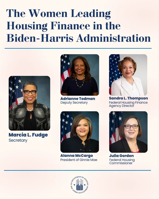 The Women Leading Housing Finance in the Biden-Harris Administration

Marcia L. Fudge - Secretary
Adrianne Todman - Deputy Secretary
Sandra L. Thompson - Federal Housing Finance Agency Directoy
Alanna McCargo - Ginnie Mae President
Julia Gordon - Federal Housing Commissioner
