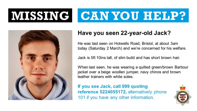 Missing person appeal poster for missing 22-year-old man Jack.

On the left is a photo of Jack and on the right is appeal text.

The appeal text reads:

Have you seen 22-year-old Jack?

He was last seen on Hotwells Road, Bristol, at about 3am today (Saturday 2 March) and we’re concerned for his welfare. 

Jack is 5ft 10ins tall, of slim build and has short brown hair. 

When last seen, he was wearing a quilted green/brown Barbour jacket over a beige woollen jumper, navy chinos and brown leather trainers with white soles.

If you see Jack, call 999 quoting reference 5224055172, alternatively phone 101 if you have any other information.
