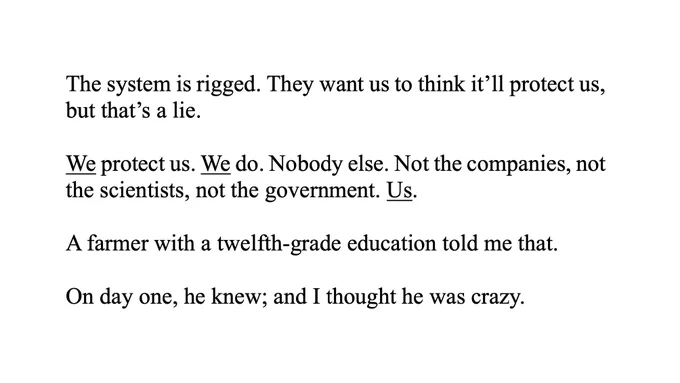 The system is rigged. They want us to think it’ll protect us,
but that’s a lie.
We protect us. We do. Nobody else. Not the companies, not
the scientists, not the government. Us.
A farmer with a twelfth-grade education told me that.
On day one, he knew; and I thought he was crazy.
