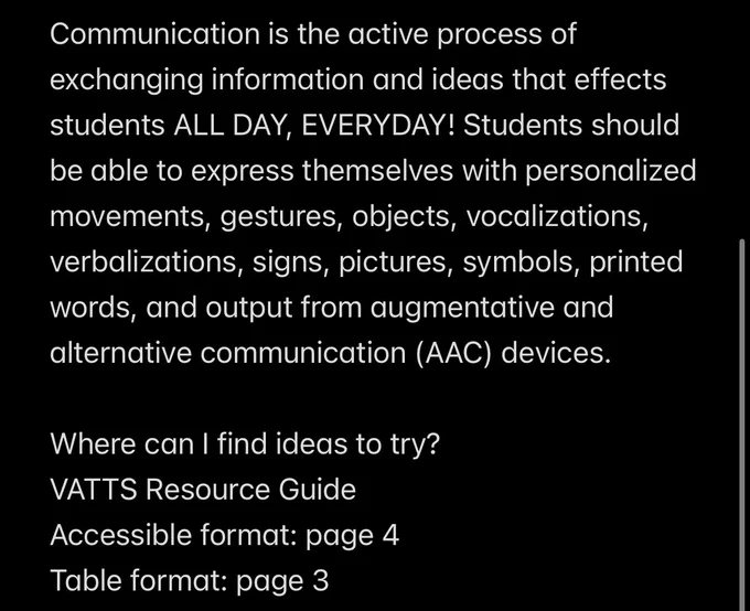 Communication is the active process of exchanging information and ideas that effects students ALL DAY, EVERYDAY! Students should be able to express themselves with personalized movements, gestures, objects, vocalizations, verbalizations, signs, pictures, symbols, printed words, and output from augmentative and alternative communication (AAC) devices.

Where can I find ideas to try?
VATTS Resource Guide
Accessible format: page 4
Table format: page 3