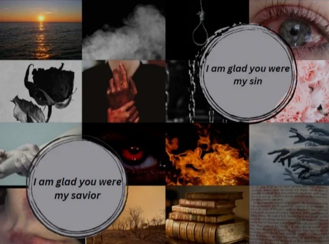 a 4 by 4 grid, images listed start from left to right  1: an orange sunset over a calm dark blue sea 2: a cloud of light grey smoke 3: a noose hanging 4: a teary blue human eye  5: a black rose 6: bloody human hands 7: hanging silver chains 8: cluster of light pink flowers  9: a hand clasping another hand by the wrist 10: an angry red human eye looking up 11: bright orange flames 12: a group of grey hands reaching out for nothing  13: a severely bruised neck and collarbone 14: a dim orange sun set with dead brown trees 15:a stack of brown and aged books 16: pink lipstick marks on a page of a book  in the top right corner partly covering images 3, 4, 7 and 8 in a grey circle with a black border reads the black text 'I am glad you were my sin' in the bottom left corner partly covering images 9, 10, 13 and 14 in a grey circle with a black border reads the black text 'I am glad you were my savior'