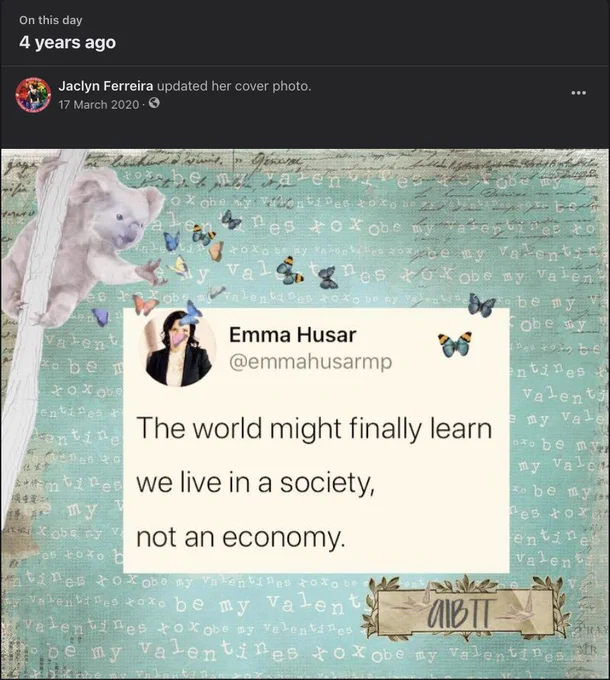 Screencap of Facebook post.

Top, white text on dark grey bar, reads:

On this day
4 years ago
Jaclyn Ferreira updated her cover photo.
17 March 2020

Image post description:

Teal background, with white letters throughout it, with a tree on the left hand side/panel with a koala hanging onto it while reaching out for fluttering butterflies of many colours, including multicoloured ones.

Superimpsed on the background, in the centre, with some butterflies above it/surrounding it, a screencap of a tweet from Emma Husar @emmahusarmp, showing her wearing a black suit jacket over a white dress shirt in her profile picture, and black text on white background, which reads:

The world might finally learn

we live in a society,

not an economy.

The letters AIBTT on a brown banner surrounded by olive type branches is on the bottom right.