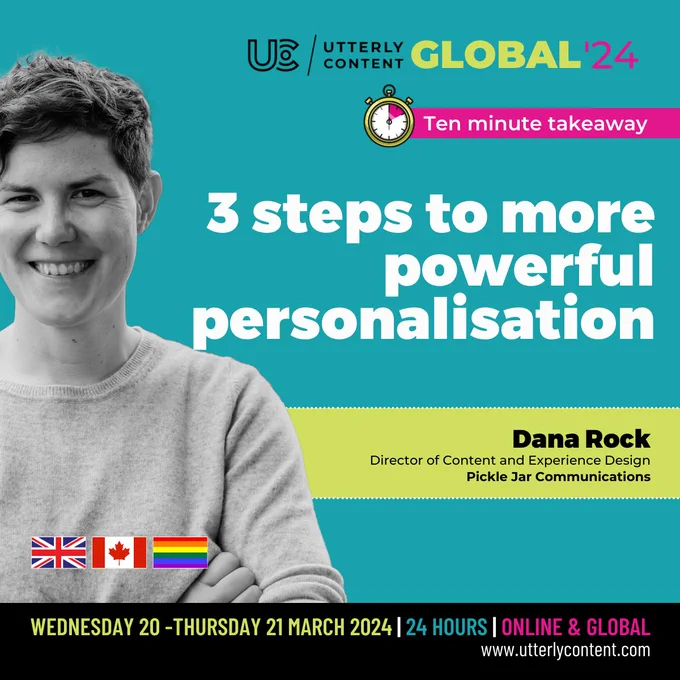 Text reads, "Utterly Content Global '24, Ten minute takeaway, 3 steps to more powerful personalisation, Dana Rock, Director of Content and Experience Design, Pickle Jar Communications, Wednesday 20 to Thursday 21 March 2024, 24 hours, online and global, www.utterlycontent.com."