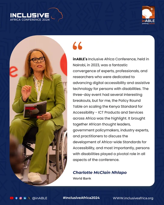 A poster with an Inclusive Africa Conference 2024 logo and an inABLE logo. On the right side, it has a picture of Charlotte McClain Nhlapo. On the left side, it has text written inABLE's Africa Conference, held in Nairobi, in 2023, was a fantastic convergence of experts, professionals, and researchers who were dedicated to advancing digital accessibility and assistive technology for persons with disabilities. The three-day event had several interesting breakouts, but for me, the Policy Round Table on scaling the Kenya Standard Accessibility- ICT Products and Services across Africa was the highlight. It brought together African thought leaders, government policymakers, industry experts, and practitioners to discuss the development of Africa-wide Standards for Accessibility, and most importantly, persons with disabilities played a pivotal role in all aspects of the conference. Charlotte McClain Nhlapo. World Bank. At the bottom, it has #InclusiveAfrica2024 and www.inclusiveafrica.org