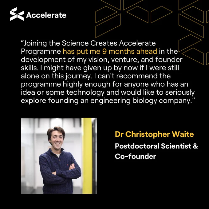 “Joining the Science Creates Accelerate Programme has put me 9 months ahead in the development of my vision, venture, and founder skills. I might have given up by now if I were still alone on this journey. I can't recommend the programme highly enough for anyone who has an idea or some technology and would like to seriously explore founding an engineering biology company.” Dr Christopher Waite - Postdoc Scientist and Co-founder