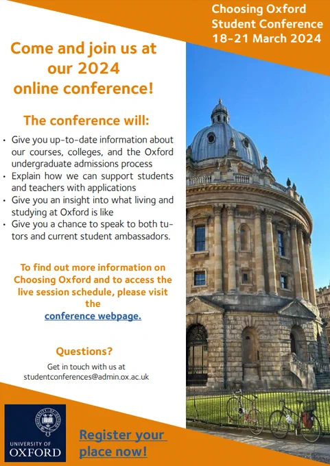 Choosing Oxford Student Conference
18-21 March 2024
Register your place now!
Come and join us at our 2024 online conference!
The conference will: Give you up-to-date information about
our courses, colleges, and the Oxford
undergraduate admissions process
• Explain how we can support students
and teachers with applications
• Give you an insight into what living and
studying at Oxford is like
• Give you a chance to speak to both tutors and current student ambassadors.

To find out more information on
Choosing Oxford and to access the
live session schedule, please visit the conference webpage.
Questions?
Get in touch with us at
studentconferences@admin.ox.ac.uk