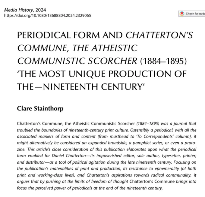 Abstract: Chatterton's Commune, the Atheistic Communistic Scorcher (1884–95) was a journal that troubled the boundaries of 19th-century print culture. Ostensibly a periodical, with all the associated markers of form and content (from masthead to ‘To Correspondents' column), it might alternatively be considered an expanded broadside, a pamphlet series, or even a proto-zine. This article's close consideration of this publication elaborates upon what the periodical form enabled for Daniel Chatterton—its impoverished editor, sole author, typesetter, printer & distributor—as a tool of political agitation during the late 19th century. Focusing on the publication's materialities of print and production, its resistance to ephemerality (of both print & working-class lives), and Chatterton's aspirations towards radical communality, it argues that by pushing at the limits of freedom of thought Chatterton's Commune brings into focus the perceived power of periodicals at the end of the 19 century.