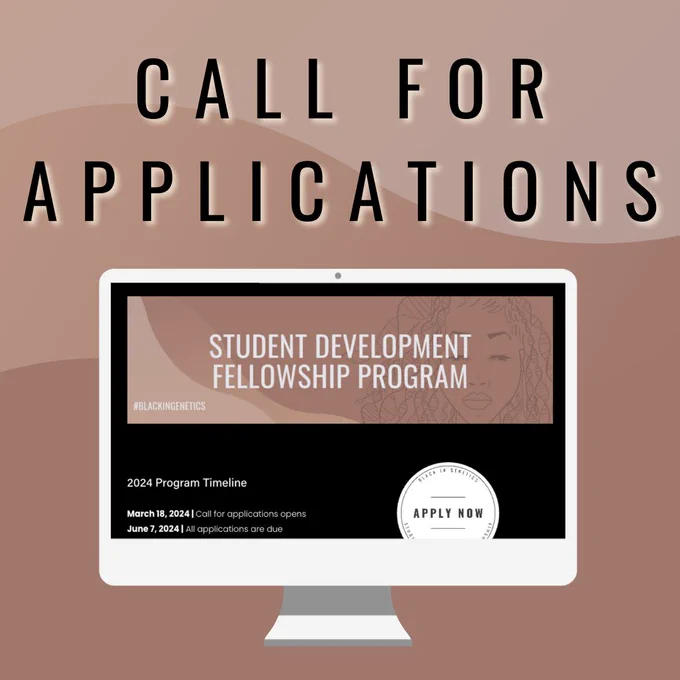 This is an infographic announcing the Black In Genetics call for applications to the 2024 Student Development Fellowship program. The background is shades of brown and words at the top of this image read “Call for applications”. Below those words is an image of a computer screen with the webpage for the fellowship program open. The webpage has a brown banner that reads “Student Development Fellowship Program” and “#blackingenetics”. Below the banner is text that reads, “2024 Program Timeline March 18, 2024 Call for application opens, June 7 2024 Applications are due.” On the bottom right corner of the webpage is a white button that reads “apply now”.
