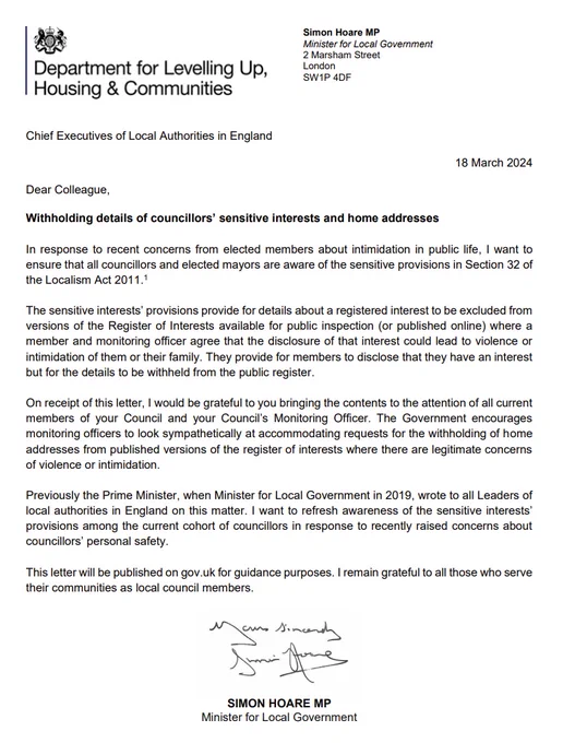 Letter from local government minister Simon Hoare MP - "Withholding details of councillors’ sensitive interests and home addresses. In response to recent concerns from elected members about intimidation in public life, I want to ensure that all councillors and elected mayors are aware of the sensitive provisions in Section 32 of the Localism Act 2011. The sensitive interests’ provisions provide for details about a registered interest to be excluded from versions of the Register of Interests available for public inspection (or published online) where a member and monitoring officer agree that the disclosure of that interest could lead to violence or intimidation of them or their family. They provide for members to disclose that they have an interest but for the details to be withheld from the public register."