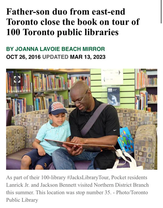 Image of then 5 year old Jackson with his Father 

Father-son duo from east-end Toronto close the book on tour of 100 Toronto public libraries
BY JOANNA LAVOIE BEACH MIRROR OCT 26, 2016 UPDATED MAR 13, 2023
 Jack's library tour

As part of their 100-library #JacksLibraryTour, Pocket residents Lanrick Jr. and Jackson Bennett visited Northern District Branch this summer. This location was stop number 35. - Photo/Toronto Public Library