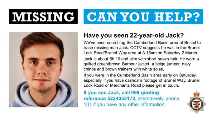 A man with short dark hair looking at the camera alongside the words "Missing: can you help?" and the text:
Have you seen 22-year-old Jack?
We’ve been searching the Cumberland Basin area of Bristol to trace missing man Jack. CCTV suggests he was in the Brunel Lock Road/Brunel Way area at 3.15am on Saturday 2 March. 
Jack is about 5ft 10 and slim with short brown hair. He wore a quilted green/brown Barbour jacket, a beige jumper, navy chinos and brown trainers with white soles. 
If you were in the Cumberland Basin area early on Saturday, especially if you have dashcam footage of Brunel Way, Brunel Lock Road or Merchants Road please get in touch.
If you see Jack, call 999 quoting reference 5224055172, alternatively phone 101 if you have any other information.
