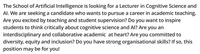 The School of Artificial Intelligence is looking for a Lecturer in Cognitive Science and AI. We are seeking a candidate who wants to pursue a career in academic teaching. Are you excited by teaching and student supervision? Do you want to inspire students to think critically about cognitive science and AI? Are you an interdisciplinary and collaborative academic at heart? Are you committed to diversity, equity and inclusion? Do you have strong organisational skills? If so, this position may be for you!