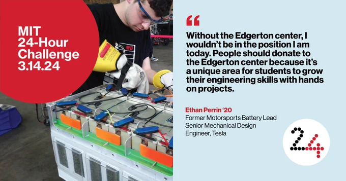 “Without the Edgerton center, I wouldn’t be in the position I am today. People should donate to the Edgerton center because it's a unique area for students to grow their engineering skills with hands on projects.”

Ethan Perrin '20
Former Motorsports Battery Lead
Senior Mechanical Design Engineer, Tesla
