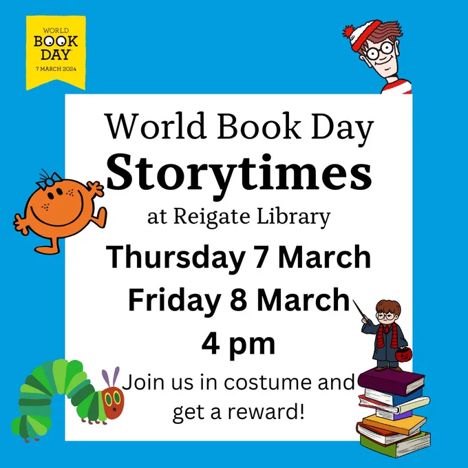 Black text in a white box on a bright blue background that reads, World Book day Storytimes at Reigate Library. Thursday 7 March, Friday 8 March. 4 pm. Join us in costume and get a reward!
There are colourful book characters surrounding the text box, and the World Book Logo is in the top left hand corner