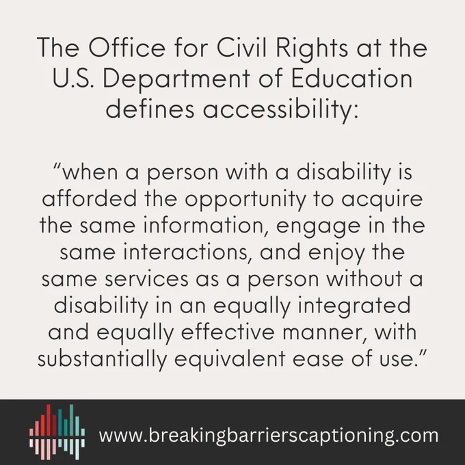 Image. Beige background with black text:  The Office for Civil Rights at the U.S. Department of Education defines accessibility: “when a person with a disability is afforded the opportunity to acquire the same information, engage in the same interactions, and enjoy the same services as a person without a disability in an equally integrated and equally effective manner, with substantially equivalent ease of use.” Black banner across bottom with sound bar logo and website: www.breakingbarrierscaptioning.com