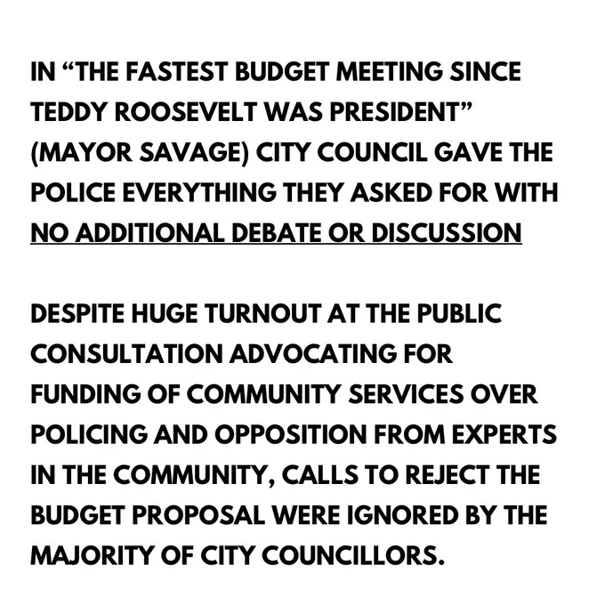 White background with black text: IN "THE FASTEST BUDGET MEETING SINCE TEDDY ROOSEVELT WAS PRESIDENT" (MAYOR SAVAGE) CITY COUNCIL GAVE THE POLICE EVERYTHING THEY ASKED FOR WITH NO ADDITIONAL DEBATE OR DISCUSSION DESPITE HUGE TURNOUT AT THE PUBLIC CONSULTATION ADVOCATING FOR FUNDING OF COMMUNITY SERVICES OVER POLICING AND OPPOSITION FROM EXPERTS IN THE COMMUNITY, CALLS TO REJECT THE BUDGET PROPOSAL WERE IGNORED BY THE MAJORITY OF CITY COUNCILLORS.