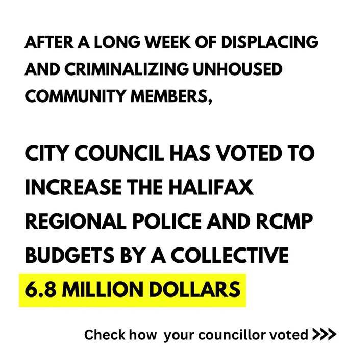 White background with black text: AFTER A LONG WEEK OF DISPLACING AND CRIMINALIZING UNHOUSED COMMUNITY MEMBERS,
CITY COUNCIL HAS VOTED TO
INCREASE THE HALIFAX
REGIONAL POLICE AND RCMP
BUDGETS BY A COLLECTIVE
6.8 MILLION DOLLARS 