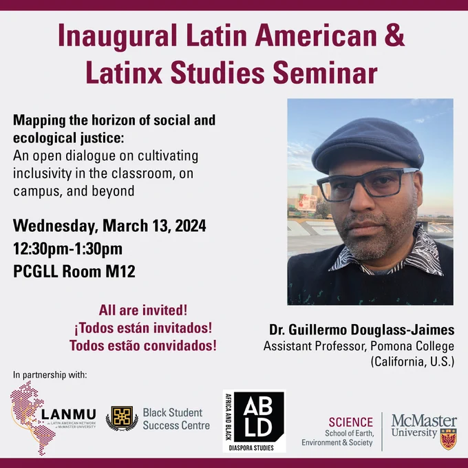 A poster with the titled in the upper centre of the poster titled "Inaugural Latin American & Latinx Studies Seminar". 
On the left side of the poster the title of the talk is "Mapping the horizon of social and ecological justice: An open dialogue on cultivating inclusivity in the classroom, on campus, and beyond. 
Below are details of the event:
Wednesday, March 13, 2024
12:30pm-1:30pm
PGCLL Room 12.
Below this in maroon letters the following is written: 
All are invted!
Todos están invitados! 
Todos estao convidados!
On the right side of the poster we have a picture of Dr. Guillermo Douglass-Jaimes who is wearing glasses, and a blue hat. 
At the bottom of the poster the logos for the Latin American Network at McMaster University, the Black Student Success Centre, the Africa and Black Diaspora Studies program, and the School of Earth, Environment and Society. 