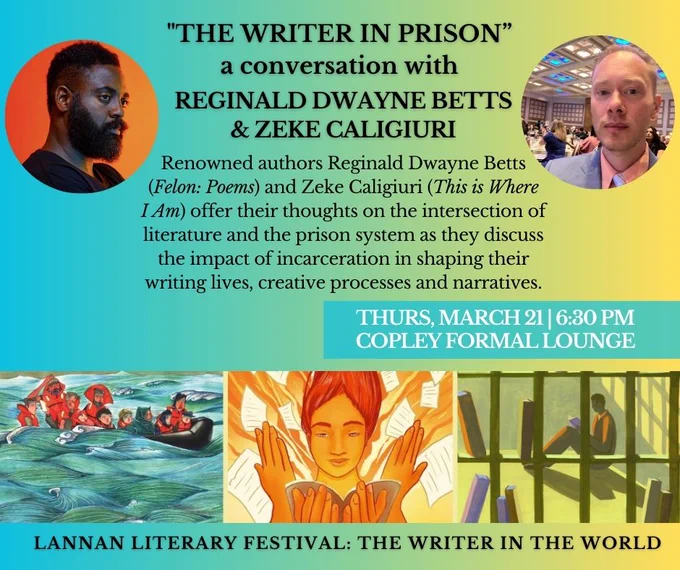Photos of Reginald Dwayne Betts and Zeke Caligiuri.

Renowned authors Reginald Dwayne Betts (Felon: Poems) and Zeke Caligiuri (This is Where I Am) offer their thoughts on the intersection of literature and the prison system as they discuss the impact of incarceration in shaping their writing lives, creative processes and narratives.

Thursday, March 21st at 6:30 pm in the Copley Formal Lounge.

Banner - 3 images: 1. A group of people on a boat 2. A person holding a book with pages swirling around 3. A person reading behind bars.
