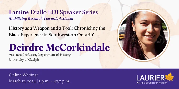 Lamine Diallo EDI Speaker Series
Mobilizing Research towards Activism
"History as a weapon and a Tool: Chronicling the Black Experience in Southwestern Ontario"

Dierdre McCorkindale

Online Webinar - March 12, 2024 | 3pm-4:30pm 
Laurier University