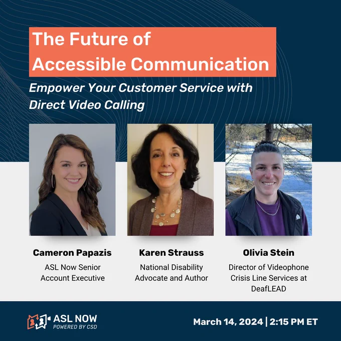 "The Future of Accessible Communication: Empower your Customer Service with Direct Video Calling" Photos of three individuals are placed underneath the title. Text under each photo: "Cameron Papazis, ASL Now Senior Account Executive, Karen Strauss, National Disability Advocate and Author, Olivia Stein, Director of Videophone Crisis Line Services at DeafLEAD" On the bottom, there is ASL Now logo and text: "March, 14, 2024, 2:15 PM ET"