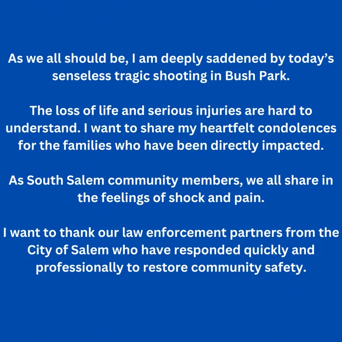 As we all should be, I am deeply saddened by today’s senseless tragic shooting in Bush Park. 

The loss of life and serious injuries are hard to understand. I want to share my heartfelt condolences for the families who have been directly impacted.

As South Salem community members, we all share in the feelings of shock and pain. 

I want to thank our law enforcement partners from the City of Salem who have responded quickly and professionally to restore community safety.