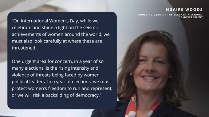 Ngaire Woods, founding Dean of the Blavatnik School of Government, with a quote which says:

"On International Women's Day, while we celebrate and shine a light on the seismic achievements of women around the world, we must also look carefully at where these are threatened. One urgent area for concern, in a year of so many elections, is the rising intensity and violence of threats being faced by women political leaders. In a year of elections, we must protect women's freedom to run and represent,
or we will risk a backsliding of democracy."